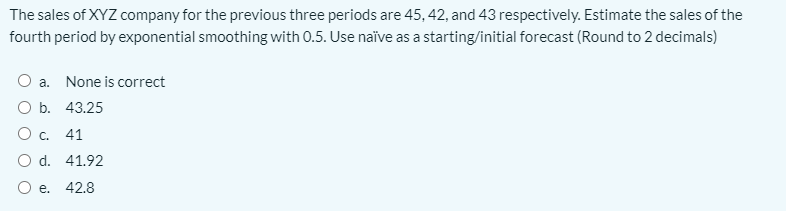 The sales of XYZ company for the previous three periods are 45, 42, and 43 respectively. Estimate the sales of the
fourth period by exponential smoothing with 0.5. Use naïve as a starting/initial forecast (Round to 2 decimals)
O a. None is correct
O b. 43.25
O c. 41
O d. 41.92
O e. 42.8
