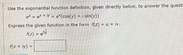 Use the exponential function definition, given directly below, to answer the questi
e² = ex + y = ex(cos(y) + i sin(y))
Express the given function in the form f(z) = u + iv.
f(z) = e5z
f(x + y) =