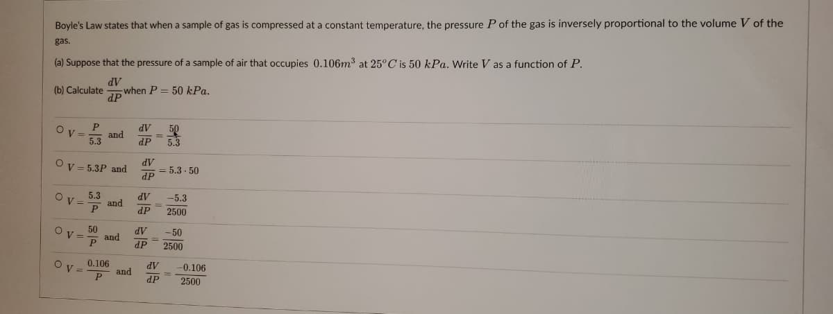 Boyle's Law states that when a sample of gas is compressed at a constant temperature, the pressure P of the gas is inversely proportional to the volume V of the
gas.
(a) Suppose that the pressure of a sample of air that occupies 0.106m³ at 25°C is 50 kPa. Write V as a function of P.
dV
(b) Calculate
when P = 50 kPa.
dP
Ov=
P
dV 50
and
=-
5.3
dP 5.3
dV
Ov=5.3P and
dP
5.3
dV -5.3
and
=
P
dP
2500
OV-
Ov=
Ov=
50
P
0.106
P
and
and
= 5.3.50
dV
-50
dP 2500
dV -0.106
dP
2500