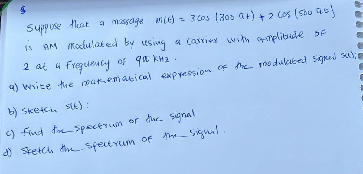 e
Suppose that a massage m(t) = 3 cos (300 ut) + 2 Cos (500 ut)
is AM modulated by using a carrier with amplitude of
2 at a frequency of 900 кна.
E
a) write the mathematical expression of the modulated signal sit);
G
b) Sketch s(t);
c) find the spectrum of the signal
d) Sketch the spectrum of the signal.