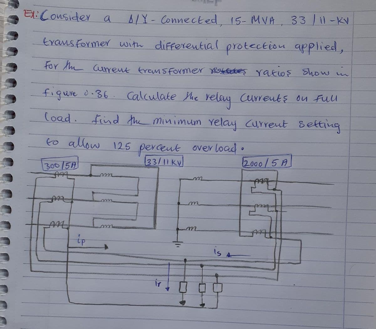 Ex: Consider a
A/Y - Connected, 15-MVA, 33 / 11 -KV
transformer with differential protection applied,
For the current transformer notes ratios show in
figure d.36. Calculate the relay currents on full
load. Find the minimum relay Current setting
to allow 125 percent overload.
33/11 Kv
300/5A
2000/5A
faz
m
AAAA
E
C
An
tp
ir
m
is