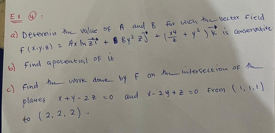 EX 4 :
a) Determin the value of
A and B for wich the vector field
F (X<Y,Z)
= Axluz²²² + B By ² 25² + (x4 + y²³) K is conservative.
b) Find apotential of it
c) Find the work done by F on the intersection of the
and X-24 + 2 = 0
From
(560)
planes X+Y-27 =0
40 (2,2,2).
