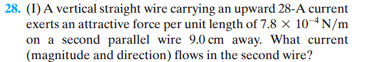 28. (I) A vertical straight wire carrying an upward 28-A current
exerts an attractive force per unit length of 7.8 x 10-4N/m
on a second parallel wire 9.0 cm away. What current
(magnitude and direction) flows in the second wire?
