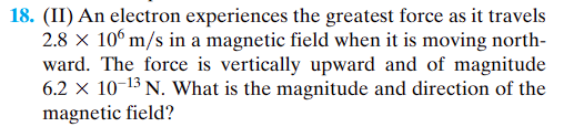 18. (II) An electron experiences the greatest force as it travels
2.8 x 106 m/s in a magnetic field when it is moving north-
ward. The force is vertically upward and of magnitude
6.2 x 10-¹3 N. What is the magnitude and direction of the
magnetic field?