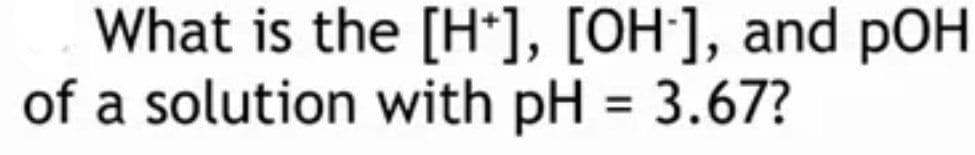 What is the [H*], [OH], and pOH
of a solution with pH = 3.67?
