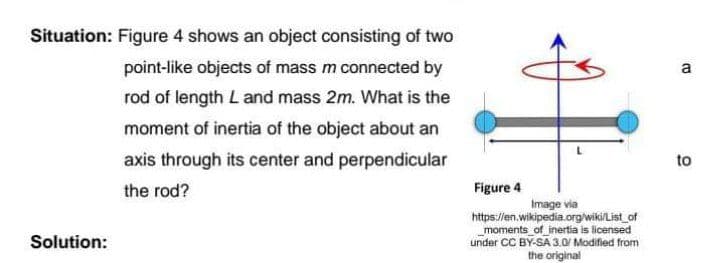 Situation: Figure 4 shows an object consisting of two
point-like objects of mass m connected by
a
rod of length Land mass 2m. What is the
moment of inertia of the object about an
axis through its center and perpendicular
to
the rod?
Figure 4
Image via
https://en.wikipedia.org/wiki/List_of
moments_of_inertia is licensed
under CC BY-SA 3.0 Modified from
the original
Solution:
