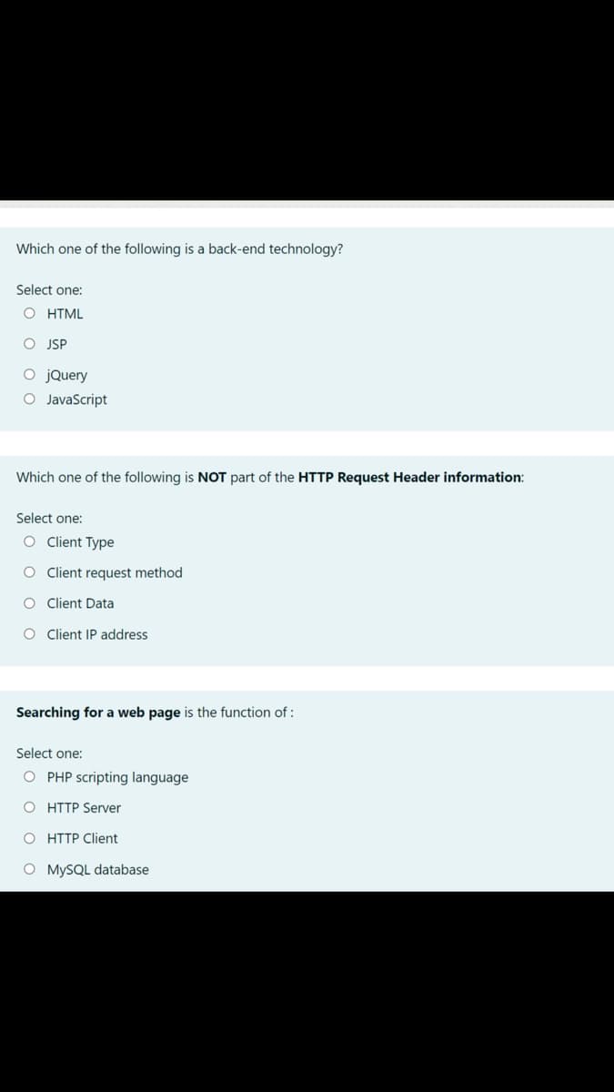 Which one of the following is a back-end technology?
Select one:
O HTML
O JSP
O jQuery
O JavaScript
Which one of the following is NOT part of the HTTP Request Header information:
Select one:
O Client Type
O Client request method
O Client Data
O Client IP address
Searching for a web page is the function of :
Select one:
O PHP scripting language
O HTTP Server
O HTTP Client
O MYSQL database

