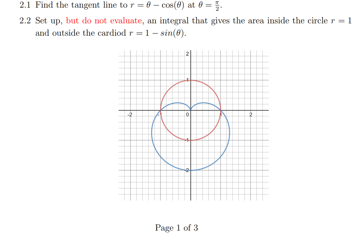 2.1 Find the tangent line tor = 0 – cos(0) at 0 = 5.
2.2 Set up, but do not evaluate, an integral that gives the area inside the circle r =
1
and outside the cardiod r = 1 – sin(0).
-2
2.
-2
Page 1 of 3
