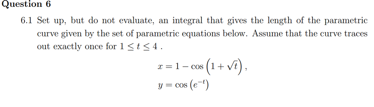 Question 6
6.1 Set up, but do not evaluate, an integral that gives the length of the parametric
curve given by the set of parametric equations below. Assume that the curve traces
out exactly once for 1 <t <4.
(1 + vf),
x =
= 1-
COS
Y = cos
(e-")
