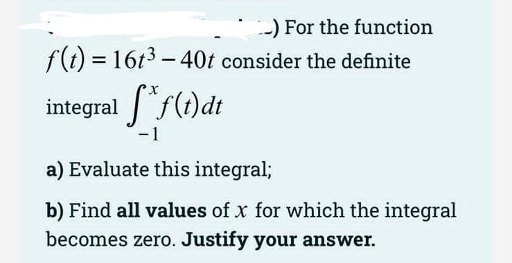 -) For the function
f(t) = 16t3 - 40t consider the definite
integral "f(t)dt
-1
a) Evaluate this integral;
b) Find all values of x for which the integral
becomes zero. Justify your answer.
