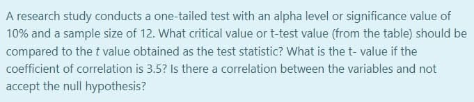 A research study conducts a one-tailed test with an alpha level or significance value of
10% and a sample size of 12. What critical value or t-test value (from the table) should be
compared to the t value obtained as the test statistic? What is the t- value if the
coefficient of correlation is 3.5? Is there a correlation between the variables and not
accept the null hypothesis?
