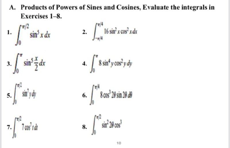 A. Products of Powers of Sines and Cosines, Evaluate the integrals in
Exercises 1-8.
=/2
1.
sin'x dx
2.
16 sin' x cos x dx
sin zdk
| 8 sin'y cos'y dy
3.
4.
6.
8 cos 20 sin 20 de
5.
7 cos' di
sir 20 co0s
7.
8.
10
