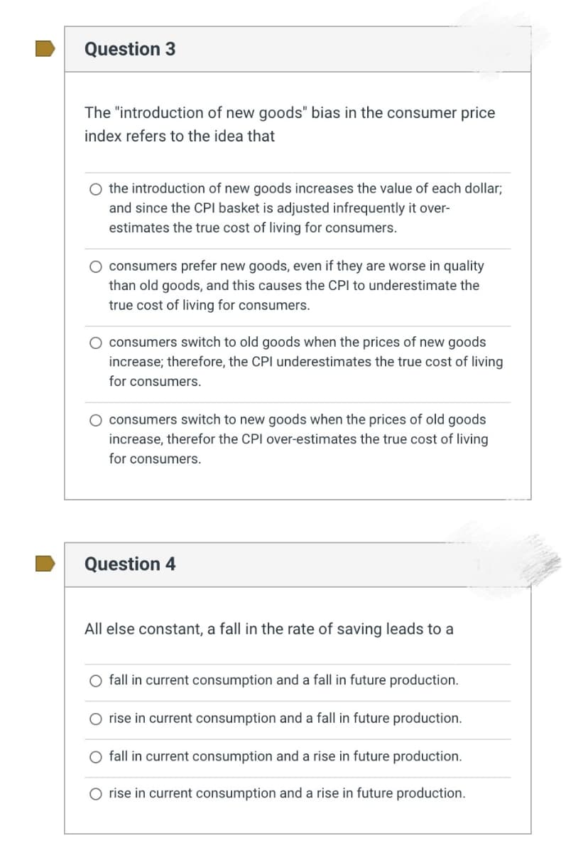 Question 3
The "introduction of new goods" bias in the consumer price
index refers to the idea that
O the introduction of new goods increases the value of each dollar;
and since the CPI basket is adjusted infrequently it over-
estimates the true cost of living for consumers.
O consumers prefer new goods, even if they are worse in quality
than old goods, and this causes the CPI to underestimate the
true cost of living for consumers.
O consumers switch to old goods when the prices of new goods
increase; therefore, the CPI underestimates the true cost of living
for consumers.
O consumers switch to new goods when the prices of old goods
increase, therefor the CPI over-estimates the true cost of living
for consumers.
Question 4
All else constant, a fall in the rate of saving leads to a
fall in current consumption and a fall in future production.
O rise in current consumption and a fall in future production.
fall in current consumption and a rise in future production.
O rise in current consumption and a rise in future production.
