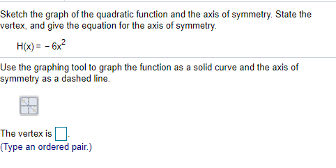 Sketch the graph of the quadratic function and the axis of symmetry. State the
vertex, and give the equation for the axis of symmetry.
H(x) = - 6x?
Use the graphing tool to graph the function as a solid curve and the axis of
symmetry as a dashed line.
The vertex is
(Type an ordered pair.)
