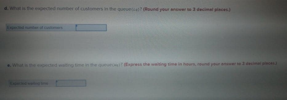 d. What is the expected number of customers in the queue(Lg)? (Round your answer to 3 decimal places.)
Expected number of customers
e. What is the expected waiting time In the queue(Na)? (Express the waiting time in hours, round your answer to 3 decimal places.)
Expected waiting time
