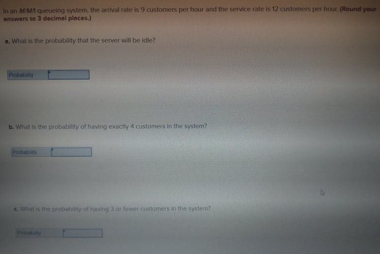 In an M/MA queueing system, the arrival rate is 9 customers per hour and the service rate is 12 customers per hour. (Round your
answers to 3 decimal places.)
a. What is the probability that the server will be idle?
Probability
b. What is the probability of having exactly 4 customers in the system?
Probability
c. What is the probability of having 3 or fewer customers in the system?
Prubabity
