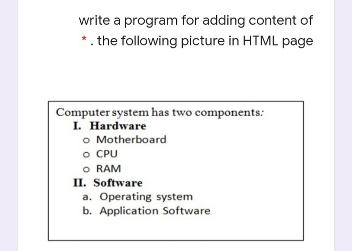 write a program for adding content of
*. the following picture in HTML page
Computer system has two components:
I. Hardware
o Motherboard
O CPU
o RAM
II. Software
a. Operating system
b. Application Software
