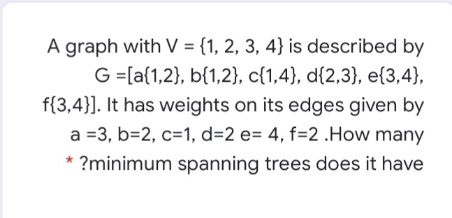 A graph with V = {1, 2, 3, 4} is described by
%3D
G =[a{1,2}, b{1,2}, c{1,4}, d{2,3}, e{3,4},
f{3,4}]. It has weights on its edges given by
a =3, b=2, c=1, d=2 e= 4, f=2 .How many
* ?minimum spanning trees does it have
