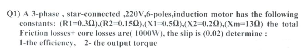 Q1) A 3-phase, star-connected ,220V,6-poles,induction motor has the following
constants: (R1=0.32),(R2=0.15).(X1%3D0.50).(X2=0.22),(Xm=132) the total
Friction losses+ core losses are( 1000W), the slip is (0.02) determine :
1-the efficiency, 2- the output torque
