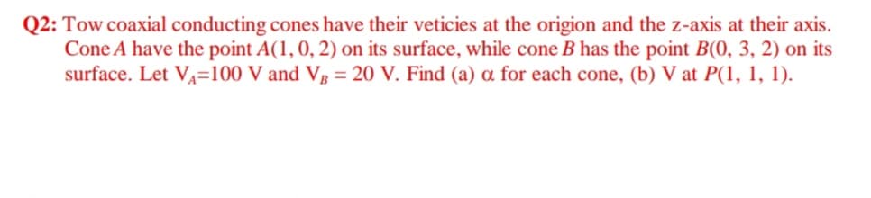 Q2: Tow coaxial conducting cones have their veticies at the origion and the z-axis at their axis.
Cone A have the point A(1,0, 2) on its surface, while cone B has the point B(0, 3, 2) on its
surface. Let VA=100 V and Vg = 20 V. Find (a) a for each cone, (b) V at P(1, 1, 1).
