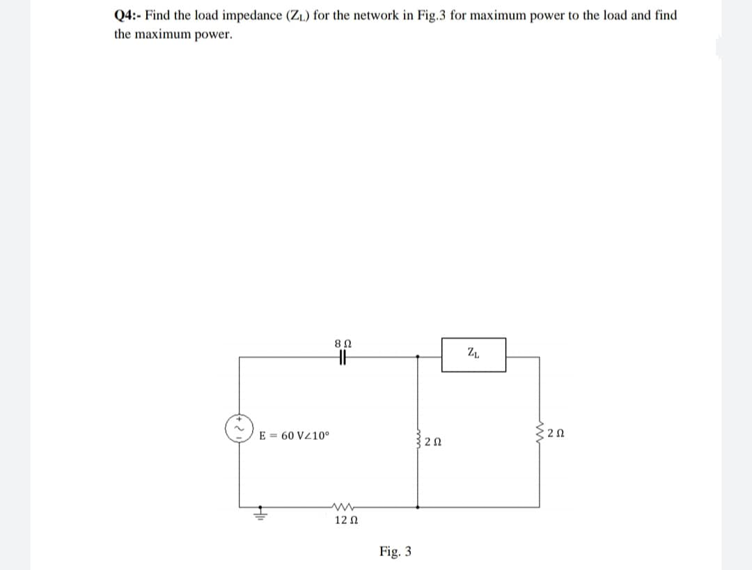 Q4:- Find the load impedance (ZL) for the network in Fig.3 for maximum power to the load and find
the maximum power.
