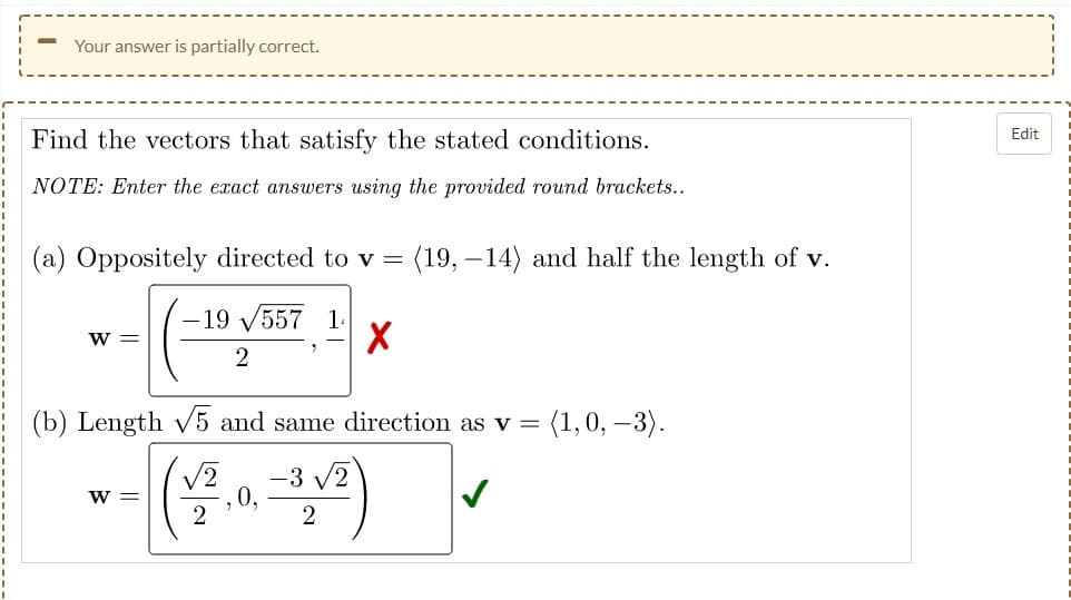 Your answer is partially correct.
Edit
Find the vectors that satisfy the stated conditions.
NOTE: Enter the exact answers using the provided round brackets..
(a) Oppositely directed to v =
(19, –14) and half the length of v.
19
557
1.
w =
(b) Length v5 and same direction as v =
(1,0, –3).
-3 v2
,0,
2
V2
W =
