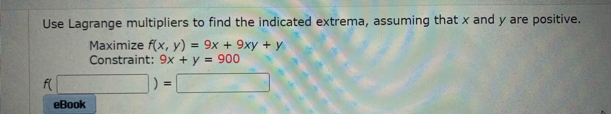 Use Lagrange multipliers to find the indicated extrema, assuming that x and y are positive.
Maximize f(x, y) = 9x + 9xy + y
Constraint: 9x + y = 900
f(
%3D
eBook
