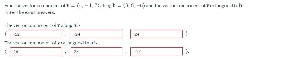 Find the vector component of v = (4, – 1, 7) along b = (3, 6, –6) and the vector component of v orthogonal to b.
Enter the exact answers.
The vector component of v along b is
< -12
).
-24
24
The vector component of v orthogonal to b is
(| 16
23
-17
).
