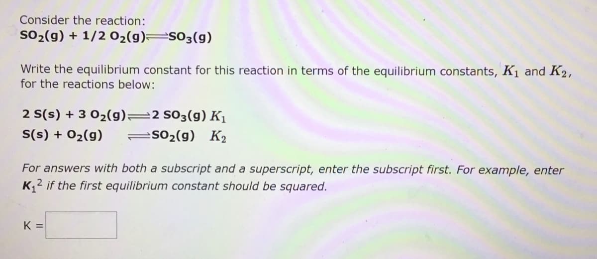 Consider the reaction:
SO2(g) + 1/2 02(g)=s03(g)
Write the equilibrium constant for this reaction in terms of the equilibrium constants, K1 and K2,
for the reactions below:
2 S(s) + 3 02(g)=2 S03(g) K1
so2(g) K2
S(s) + 02(g)
For answers with both a subscript and a superscript, enter the subscript first. For example, enter
K2 if the first equilibrium constant should be squared.
K =
