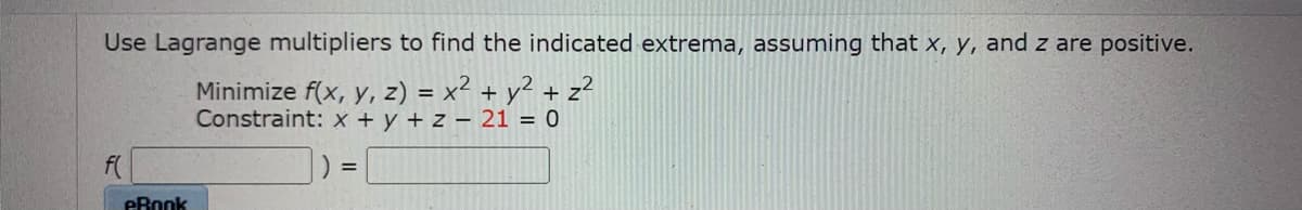 Use Lagrange multipliers to find the indicated extrema, assuming that x, y, and z are positive.
Minimize f(x, y, z) = x² + y² + z²
Constraint: x + y + z – 21 = 0
%3D
eRook
