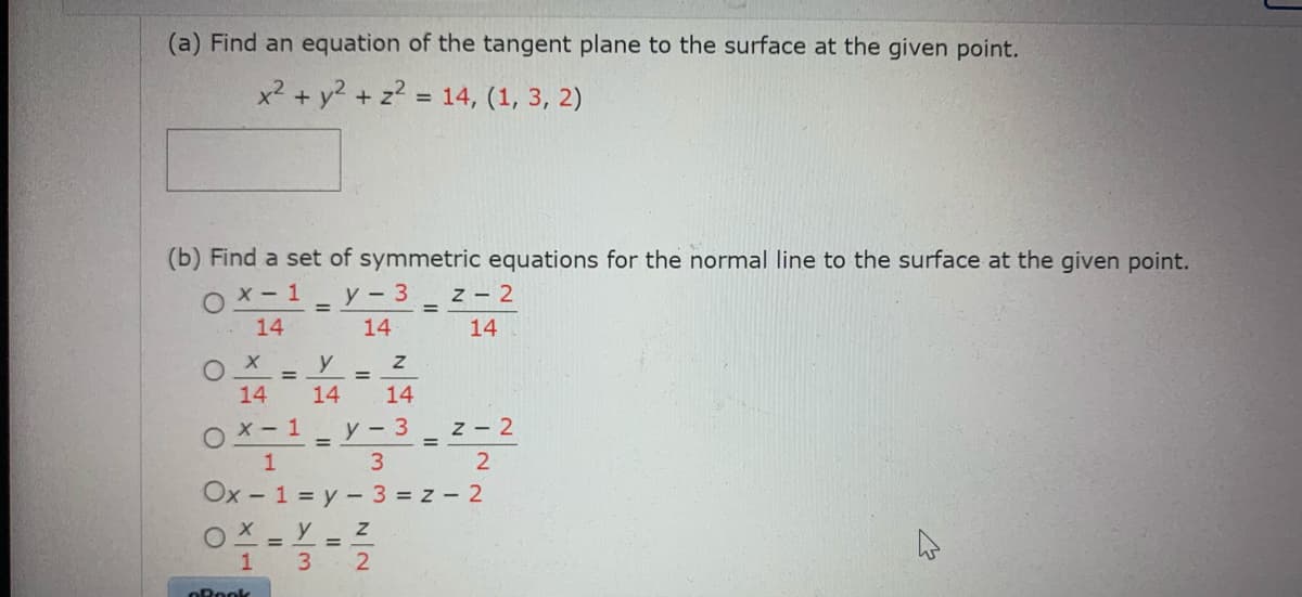 (a) Find an equation of the tangent plane to the surface at the given point.
x2 + y2 + z? = 14, (1, 3, 2)
(b) Find a set of symmetric equations for the normal line to the surface at the given point.
OX- 1
14
y - 3
z - 2
14
14
y
%3D
14
14
14
OX-1
У - 3
z - 2
3 2
Ox - 1 = y - 3 = z - 2
o -
OX = Y = Z
3 2
ORook
II

