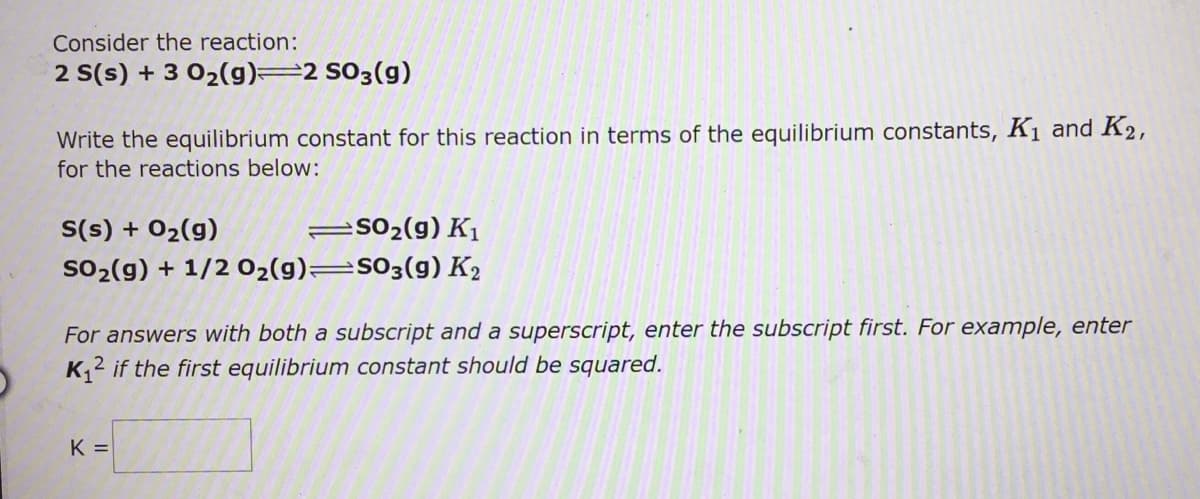 Consider the reaction:
2 S(s) + 3 02(g)=2 S03(g)
Write the equilibrium constant for this reaction in terms of the equilibrium constants, K1 and K2,
for the reactions below:
S(s) + 02(g)
=S02(g) K
so2 (g) + 1/2 02(g)=S03(g) K2
For answers with both a subscript and a superscript, enter the subscript first. For example, enter
K2 if the first equilibrium constant should be squared.
K =
