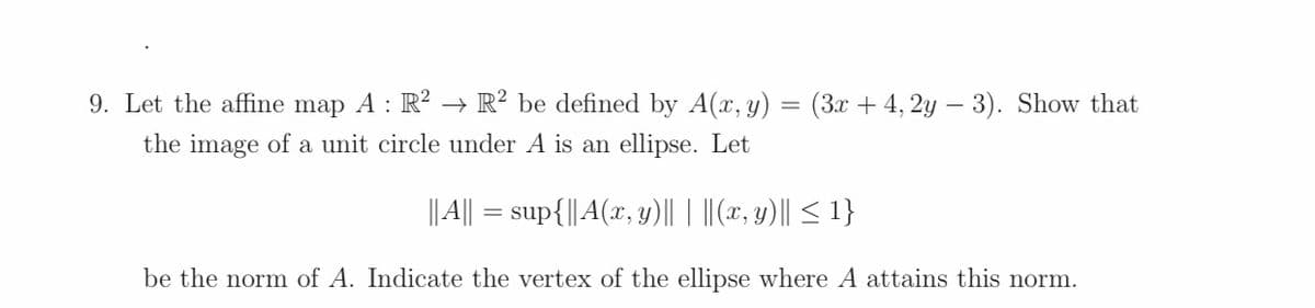 9. Let the affine map A : R²
→ R? be defined by A(x, y)
(3x + 4, 2y – 3). Show that
the image of a unit circle under A is an ellipse. Let
||||
= sup{|| A(x, y)|| | ||(x, y)|| < 1}
be the norm of A. Indicate the vertex of the ellipse where A attains this norm.
