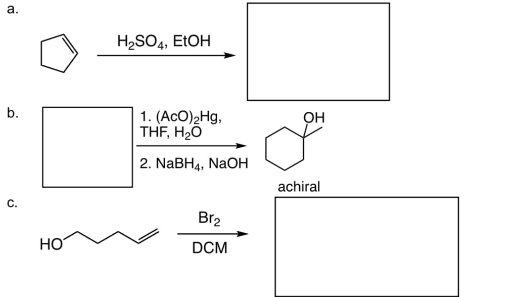 a.
ė
C.
HO
H2₂SO4, EtOH
1. (AcO)₂Hg,
THF, H₂O
2. NaBH4, NaOH
Br₂
DCM
OH
achiral