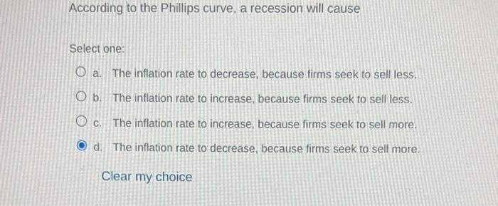 According to the Phillips curve, a recession will cause
Select one:
O a. The inflation rate to decrease, because firms seek to sell less.
Ob. The inflation rate to increase, because firms seek to sell less.
Oc. The inflation rate to increase, because firms seek to sell more.
d. The inflation rate to decrease, because firms seek to sell more.
Clear my choice