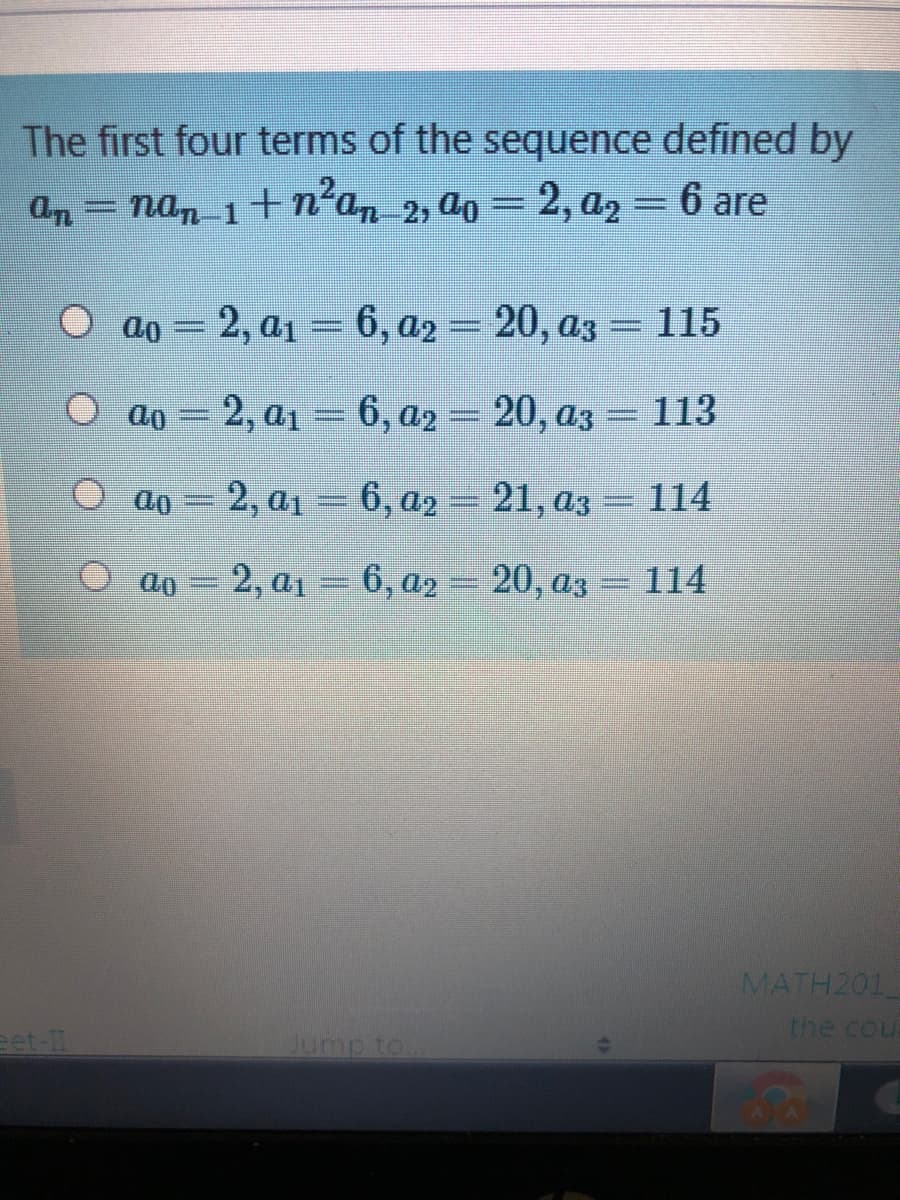 The first four terms of the sequence defined by
an = nan 1 + n²a, 2, ao = 2, a, = 6 are
ao = 2, a1 = 6, a2 = 20, az = 115
2, a1 = 6, a2 = 20, a3 = 113
O ao = 2, a1 = 6, a2
6, a2 = 21, az= 114
2, a1 =
6, a2 = 20, az =114
MATH201
the cou
eet-1
Jump to
