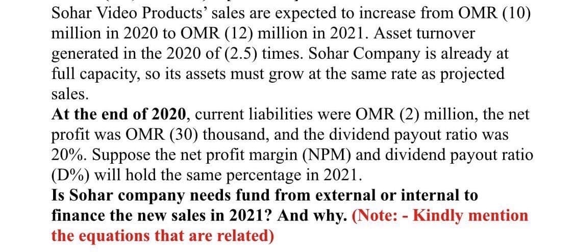 Sohar Video Products' sales are expected to increase from OMR (10)
million in 2020 to OMR (12) million in 2021. Asset turnover
generated in the 2020 of (2.5) times. Sohar Company is already at
full capacity, so its assets must grow at the same rate as projected
sales.
At the end of 2020, current liabilities were OMR (2) million, the net
profit was OMR (30) thousand, and the dividend payout ratio was
20%. Suppose the net profit margin (NPM) and dividend payout ratio
(D%) will hold the same percentage in 2021.
Is Sohar company needs fund from external or internal to
finance the new sales in 2021? And why. (Note: - Kindly mention
the equations that are related)
