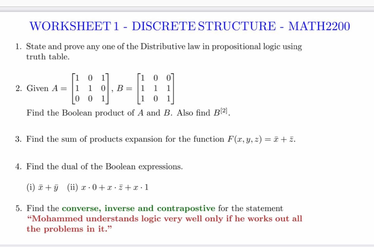 WORKSHEET1 - DISCRETE STRUCTURE - MATH2200
1. State and prove any one of the Distributive law in propositional logic using
truth table.
[1 0 1]
[1 0 0]
2. Given A =
1
B =
1
1
0 0
1
1
Find the Boolean product of A and B. Also find B21.
3. Find the sum of products expansion for the function F(x, y, z) = ã + z.
4. Find the dual of the Boolean expressions.
(i) a + (ii) x 0+x· z + x·1
5. Find the converse, inverse and contrapostive for the statement
"Mohammed understands logic very well only if he works out all
the problems in it."
