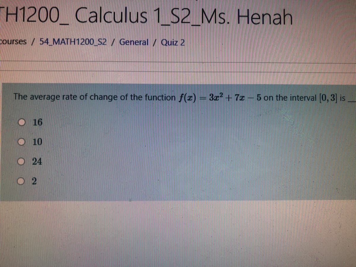 TH1200_ Calculus 1 S2_Ms. Henah
courses / 54 MATH1200 S2 / General / Quiz 2
The average rate of change of the function f(z) = 3z² +7z- 5 on the interval 0,3] is
O 16
10
O24

