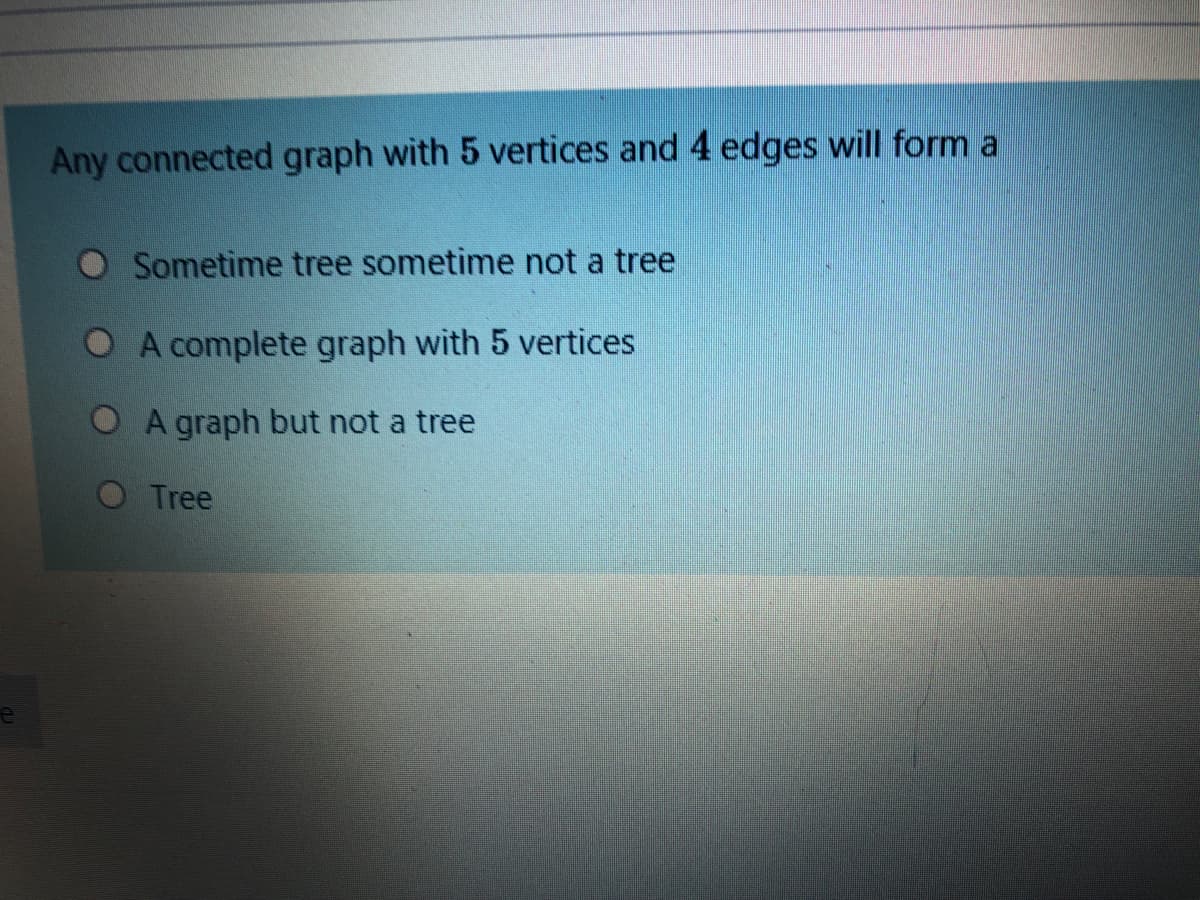 Any connected graph with 5 vertices and 4 edges will form a
Sometime tree sometime not a tree
O A complete graph with 5 vertices
O A graph but not a tree
O Tree
