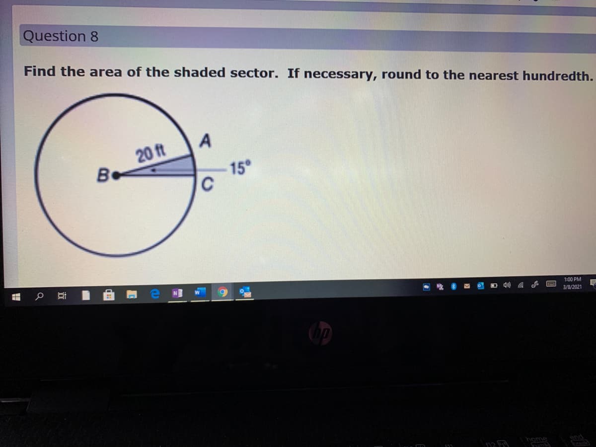 Question 8
Find the area of the shaded sector. If necessary, round to the nearest hundredth.
A
20 ft
Be
-15°
1:00 PM
3/8/2021
home
end
近
