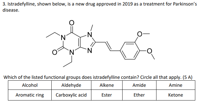 3. Istradefylline, shown below, is a new drug approved in 2019 as a treatment for Parkinson's
disease.
N
-N
N
Which of the listed functional groups does istradefylline contain? Circle all that apply. (5 A)
Alcohol
Aldehyde
Alkene
Amide
Amine
Aromatic ring
Carboxylic acid
Ester
Ether
Ketone