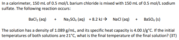 In a calorimeter, 150 mL of 0.5 mol/L barium chloride is mixed with 150 mL of 0.5 mol/L sodium
sulfate. The following reaction occurs:
BaCl₂ (aq) + Na₂SO4 (aq) +8.2 kJ → NaCl (aq)
BaSO4 (s)
The solution has a density of 1.089 g/mL, and its specific heat capacity is 4.00 J/g°C. If the initial
temperatures of both solutions are 21°C, what is the final temperature of the final solution? (3T)