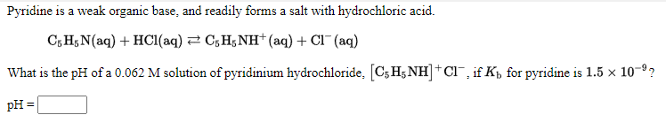 Pyridine is a weak organic base, and readily forms a salt with hydrochloric acid.
C,Н,N(aq) + HCI(aq) 2 С,H;NH* (aq) + CI (aq)
What is the pH of a 0.062 M solution of pyridinium hydrochloride, [C;H;NH]+ CI, if Kp for pyridine is 1.5 x 10-9?
pH =
