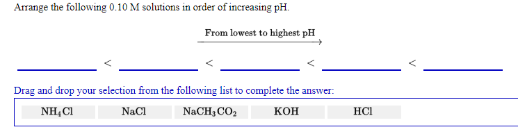 Arrange the following 0.10 M solutions in order of increasing pH.
From lowest to highest pH
Drag and drop your selection from the following list to complete the answer:
NHẠ C1
NaCl
NaCH3 CO2
кон
HCI
V
