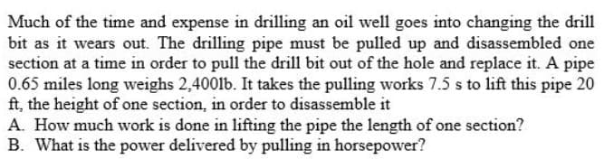 Much of the time and expense in drilling an oil well goes into changing the drill
bit as it wears out. The drilling pipe must be pulled up and disassembled one
section at a time in order to pull the drill bit out of the hole and replace it. A pipe
0.65 miles long weighs 2,4001b. It takes the pulling works 7.5 s to lift this pipe 20
ft, the height of one section, in order to disassemble it
A. How much work is done in lifting the pipe the length of one section?
B. What is the power delivered by pulling in horsepower?