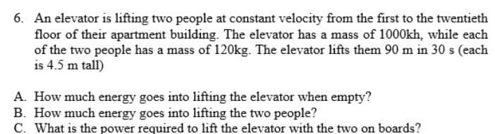 6. An elevator is lifting two people at constant velocity from the first to the twentieth
floor of their apartment building. The elevator has a mass of 1000kh, while each
of the two people has a mass of 120kg. The elevator lifts them 90 m in 30 s (each
is 4.5 m tall)
A. How much energy goes into lifting the elevator when empty?
B. How much energy goes into lifting the two people?
C. What is the power required to lift the elevator with the two on boards?