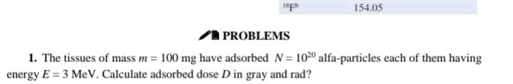 154.05
PROBLEMS
1. The tissues of mass m= 100 mg have adsorbed N= 1020 alfa-particles each of them having
energy E = 3 MeV. Calculate adsorbed dose D in gray and rad?
