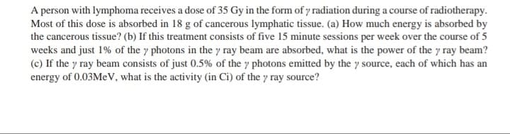 A person with lymphoma receives a dose of 35 Gy in the form of y radiation during a course of radiotherapy.
Most of this dose is absorbed in 18 g of cancerous lymphatic tissue. (a) How much energy is absorbed by
the cancerous tissue? (b) If this treatment consists of five 15 minute sessions per week over the course of 5
weeks and just 1% of the y photons in the y ray beam are absorbed, what is the power of the y ray beam?
(c) If the y ray beam consists of just 0.5% of the y photons emitted by the y source, each of which has an
energy of 0.03Mev, what is the activity (in Ci) of the y ray source?
