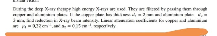 uistan ViSIon!
During the deep X-ray therapy high energy X-rays are used. They are filtered by passing them through
copper and aluminium plates. If the copper plate has thickness d = 2 mm and aluminium plate d2 =
3 mm, find reduction in X-ray beam intensity. Linear attenuation coefficients for copper and aluminium
are H1 = 0,32 cm-, and 42 = 0,15 cm-, respectively.
%3D
